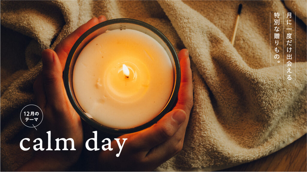 12月は「calm day」- せわしない季節にこそ立ち止まり安らぎを。